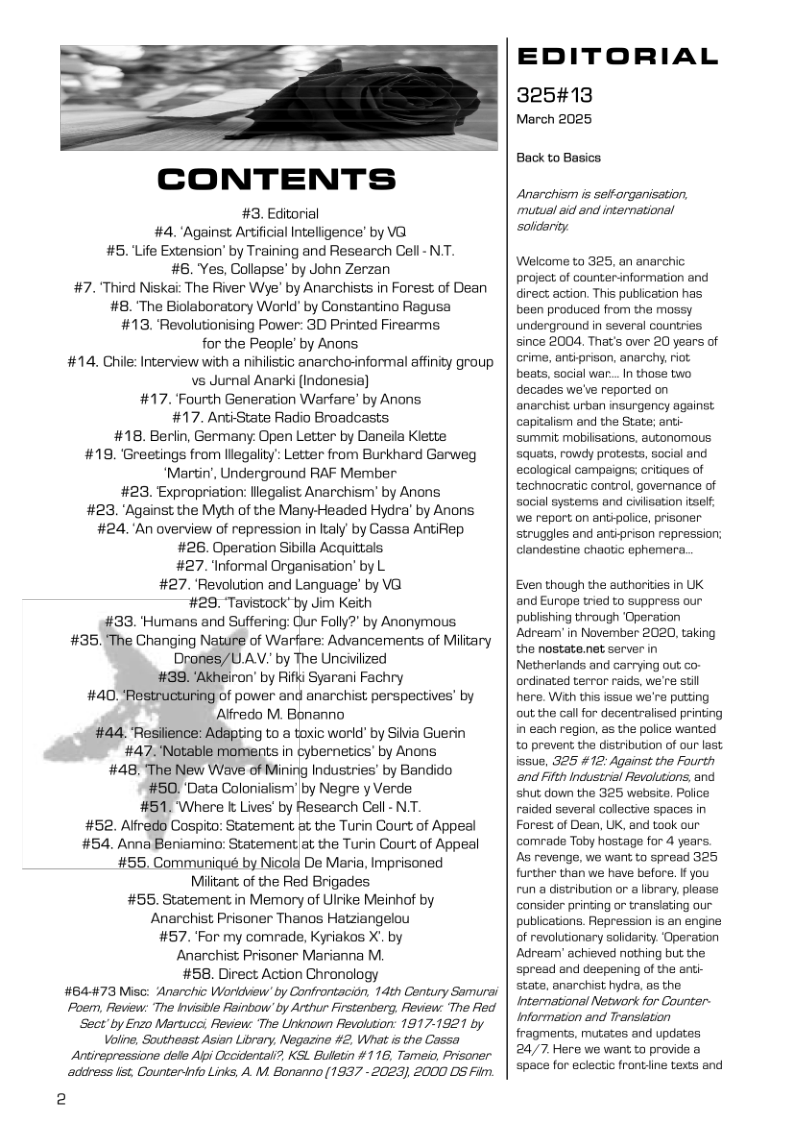 CONTENTS #3. Editorial #4."Against. Artificial Intelligence’ by V@ #5. Life Extension’ by Training and Research Cell- N, #8. Yes, Collapse’ by John Zerzan #7. ’Third Niskai The River Wye’ by Anarchists in Forest of Dean #8. The Biolaboratory World’ by Constantino Ragusa #13. ‘Revolutionising Power: 3D Printed Firearms for the People’ by Anons #14. Chile: Interview with a nihlistic anarcho-informal affinity group vs Jurnal Anarki (Indonesia) #17. ‘Fourth Generation Warfare’ by Anons #17. AntiState Radio Broadcasts #18. Berlin, Germany. Open Letter by Daneila Klette #189. ‘Greetings from lllegality’ Letter from Burkhard Garweg ‘Martin’, Underground RAF Member #23. Expropriation: llegalist Anarchism’’ by Anons #23, "Against the Myth of the Many-Headed Hydra’ by Anans #24.An overview of repression in laly by Cassa AntiRep #26. Operation Sibila Acquittals #27. Informal Organisation’ by L #27. ‘Revolution and Language’ by V@ #29 Tavistock’ by Jim Keith #33. ’Humans and Suffering: Qur Folly?" by Anonymous #35. The Changing Nature of Warfare: Advancements of Military Drones/UAV. by The Unciilzed #39. ‘Akheiron’ by Rifki Syarani Fachry #40. "Restructuring of power and anarchist perspectives’ by Alfredo M. Bonanno #44, Resiience: Adapting to a toxic world’ by Siia Guerin #47. ’Notable moments in cybernetics’ by Anons #48. The New Wave of Mining Industries’ by Bandido #50. ’Data Colonialism’’ by Negre y Verde #51. Where & Lives’ by Research Cel - N.T. #52. Alfredo Cospito: Statement &t the Turin Court of Appeal #54. Anna Beniamino: Statement at the Turin Court of Appeal #55. Communiqué by Nicola De Maria, Imprisoned Miitart; of the Red Brigades. #55. Statement in Memory of Ulnike Meinhof by Anarchist Prisoner Thanos Hatziangelou #57. Far my comrade, Kyriakos X. by Anarchist Prisoner Marianna M. #58. Direct Action Chronology #B4-#73 Misc: Anarchic Worldview’ by Confrontacion, 14th Century Samurai Poem, Review: The Invisible Reinbow’ by Arthur Firstenberg, Review: The Fed Sect’by Enzo Martucci Review: The Unknown Revolution: 1917-1921 by Voline, Southeast Asian Library, Negazine #2. What is the Cassa Antirepressione dele Api Cccidental?. KSL. Buletin #116, Tameio, Prisoner. adoess lst, Counterinfo Links, A. M. Bonanno (1937 - 2025), 2000 DS Film. 2 EDITORIAL 325#13 March 2025 Back to Basics Anarchism s selforganisation. mutual aid and international ‘solidarity Welcome to 325, an anarchic project of counterinformation and direct action. This pubication has been produced from the mossy underground in several countries since 2004, That’s over 20 years of crime, antiprison, anarchy, riot beats, social war... I those two decades we’ve reported on anarchist urban insurgency against capitalism and the State; anti- ‘summit, mobiisations, autonomous squats, rowdy protests, social and ecological campaigns; critiques of technocratic control, governance of sacial systerns and civlisation itsel; we report on antipolice, prisoner struggles and antiprison repression; clandastine chaotic ephemara. Even though the authorities in UK and Europe tried to suppress our publishing through ‘Operation Adream’in November 2020, taking the nostate.net server in Netherlands and carrying out co- ordinated terror raids, we’re stil here. Wih this issue we’re putting out the callfor decentralised printing in each region, as the police wanted to prevent the distribution of our last issue, 325 #12: Against the Fourth and Fifth Industrial Revolutions, and shut down the 325 website Police raided several colective spaces in Forest of Dean, UK, and took our comrade Toby hostage for 4 years. As revenge, we wart. to spread 325 further than we have before. If you run a distribution or a library, plaase consider printing or transating our publications. Repression is an engine of revolutionary solidarity. Operation Adream’ achieved nothing but the spread and deepening of the anti- state, anarchist hydra, as the International Network for Counter- Information and Transiation fragments, mutates and updates 24/7 Here we want to provide a space for eclectic frontline texts and